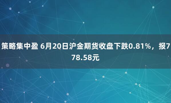 策略集中盈 6月20日沪金期货收盘下跌0.81%，报778.58元
