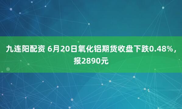 九连阳配资 6月20日氧化铝期货收盘下跌0.48%，报2890元