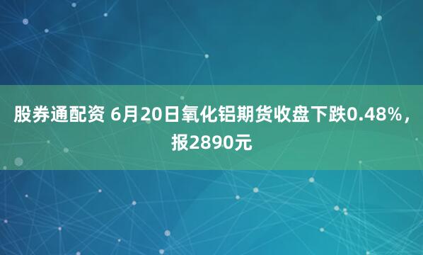 股券通配资 6月20日氧化铝期货收盘下跌0.48%，报2890元