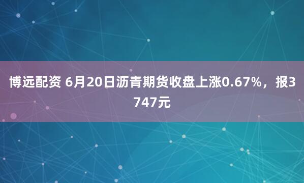 博远配资 6月20日沥青期货收盘上涨0.67%，报3747元