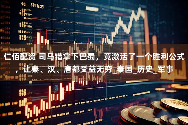 仁佰配资 司马错拿下巴蜀，竟激活了一个胜利公式，让秦、汉、唐都受益无穷_秦国_历史_军事