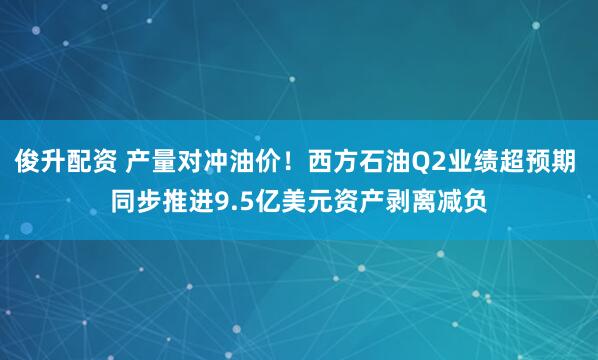 俊升配资 产量对冲油价！西方石油Q2业绩超预期 同步推进9.5亿美元资产剥离减负