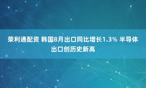 荣利通配资 韩国8月出口同比增长1.3% 半导体出口创历史新高