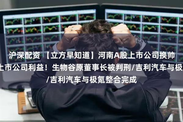 沪深配资 【立方早知道】河南A股上市公司换帅/背信损害上市公司利益！生物谷原董事长被判刑/吉利汽车与极氪整合完成
