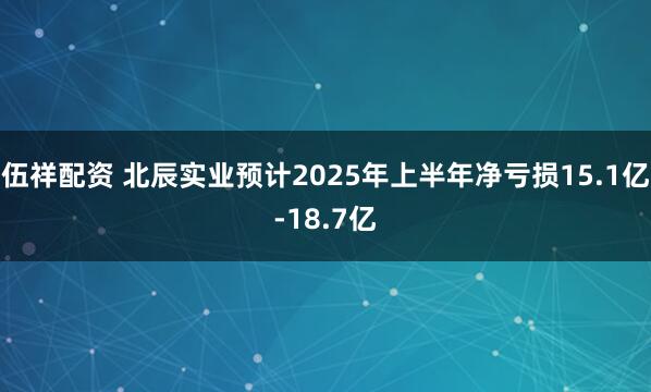 伍祥配资 北辰实业预计2025年上半年净亏损15.1亿-18.7亿
