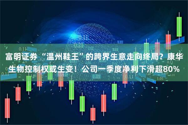 富明证券 “温州鞋王”的跨界生意走向终局？康华生物控制权或生变！公司一季度净利下滑超80%