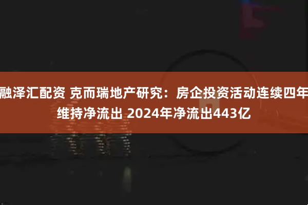 融泽汇配资 克而瑞地产研究：房企投资活动连续四年维持净流出 2024年净流出443亿