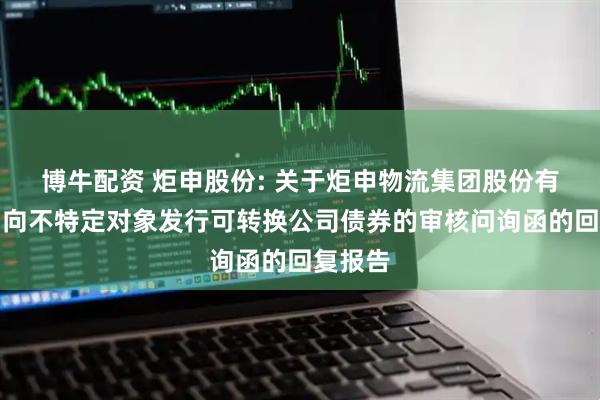 博牛配资 炬申股份: 关于炬申物流集团股份有限公司向不特定对象发行可转换公司债券的审核问询函的回复报告