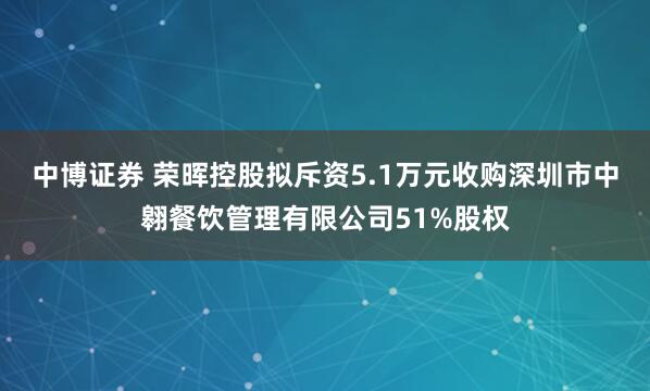 中博证券 荣晖控股拟斥资5.1万元收购深圳市中翱餐饮管理有限公司51%股权